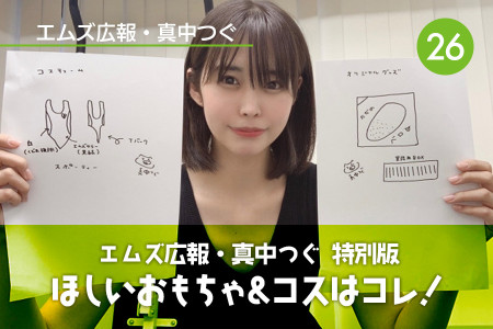 真中つぐ（エムズ広報）特別版！ 真中さんがいま欲しいおもちゃ&コスはコレだ！｜Vol.26